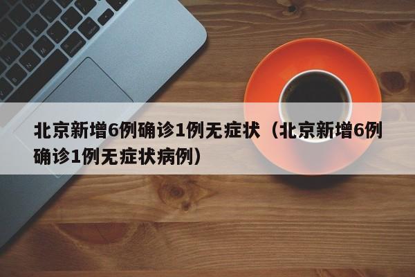 北京新增6例确诊1例无症状（北京新增6例确诊1例无症状病例）