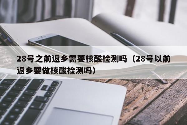 28号之前返乡需要核酸检测吗（28号以前返乡要做核酸检测吗）