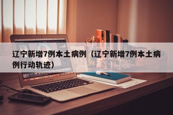 辽宁新增7例本土病例（辽宁新增7例本土病例行动轨迹）