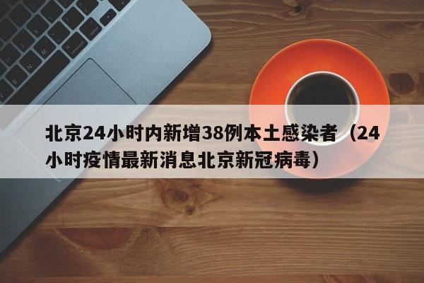 北京24小时内新增38例本土感染者（24小时疫情最新消息北京新冠病毒）