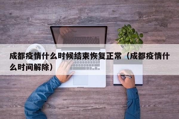 成都疫情什么时候结束恢复正常（成都疫情什么时间解除）