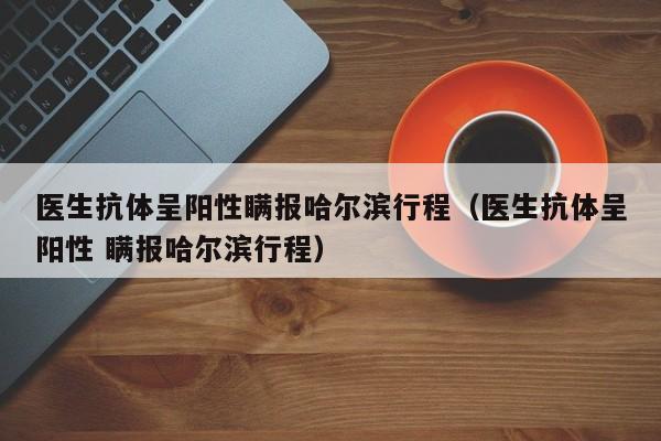 医生抗体呈阳性瞒报哈尔滨行程（医生抗体呈阳性 瞒报哈尔滨行程）
