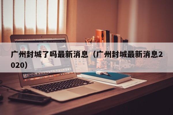 广州封城了吗最新消息（广州封城最新消息2020）