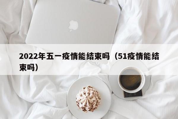 2022年五一疫情能结束吗（51疫情能结束吗）