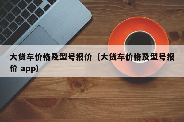 大货车价格及型号报价（大货车价格及型号报价 app）