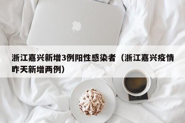 浙江嘉兴新增3例阳性感染者（浙江嘉兴疫情昨天新增两例）