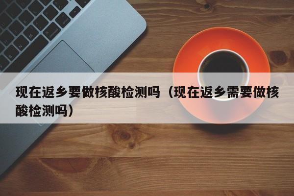 现在返乡要做核酸检测吗（现在返乡需要做核酸检测吗）