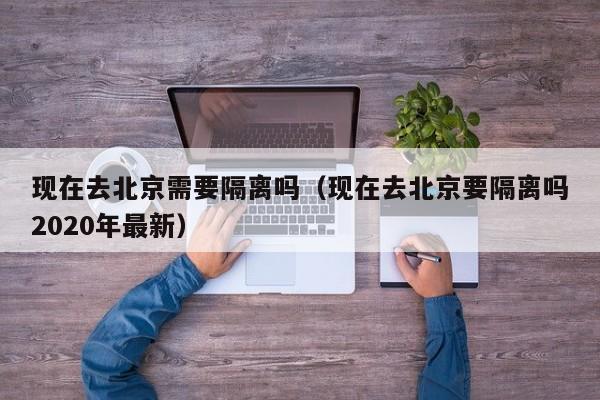 现在去北京需要隔离吗（现在去北京要隔离吗2020年最新）