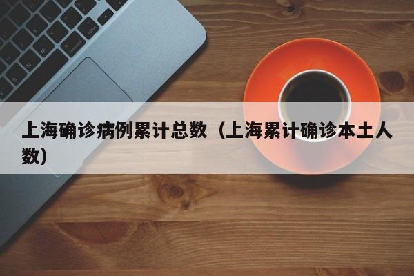 上海确诊病例累计总数（上海累计确诊本土人数）