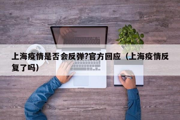 上海疫情是否会反弹?官方回应（上海疫情反复了吗）