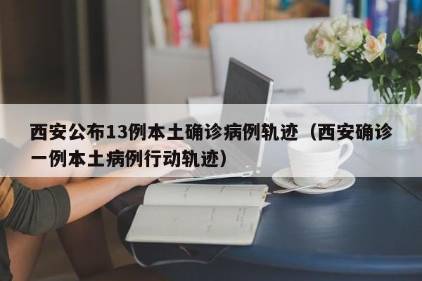 西安公布13例本土确诊病例轨迹（西安确诊一例本土病例行动轨迹）