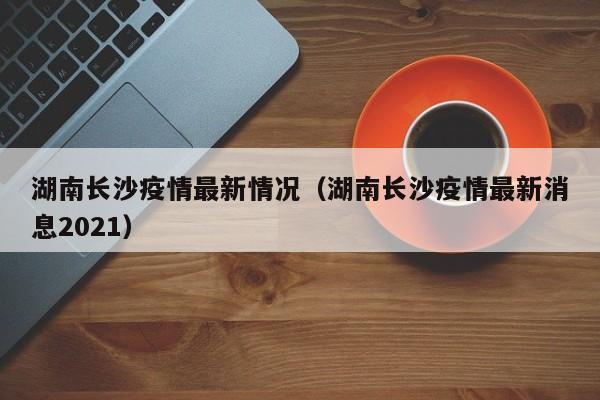 湖南长沙疫情最新情况（湖南长沙疫情最新消息2021）