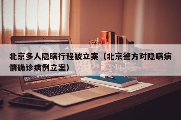 北京多人隐瞒行程被立案（北京警方对隐瞒病情确诊病例立案）