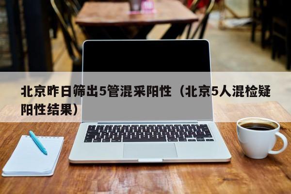 北京昨日筛出5管混采阳性（北京5人混检疑阳性结果）
