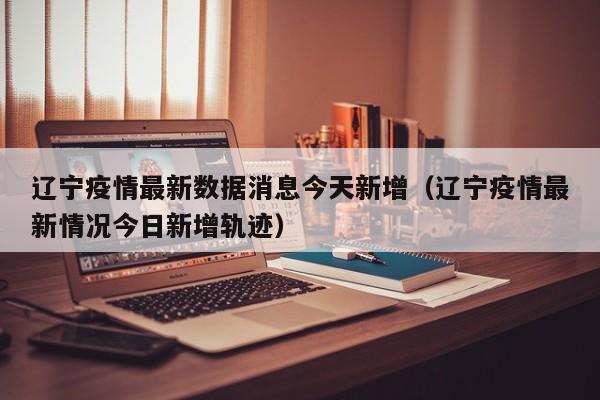 辽宁疫情最新数据消息今天新增（辽宁疫情最新情况今日新增轨迹）
