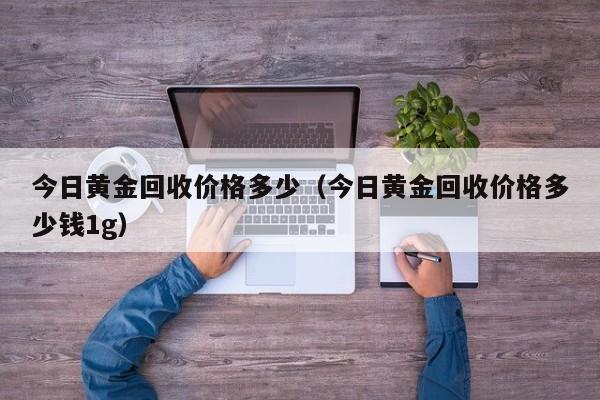 今日黄金回收价格多少（今日黄金回收价格多少钱1g）