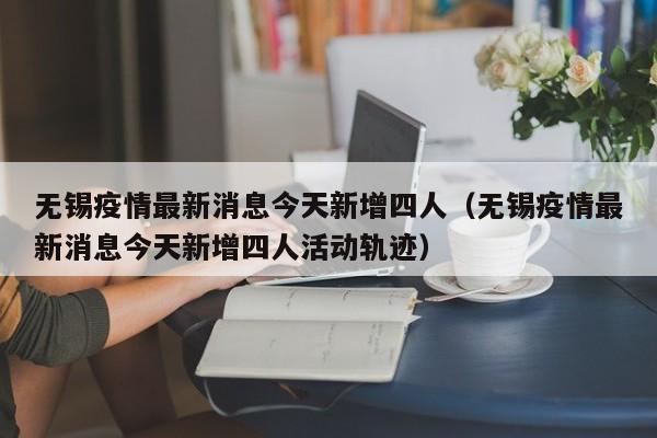 无锡疫情最新消息今天新增四人（无锡疫情最新消息今天新增四人活动轨迹）