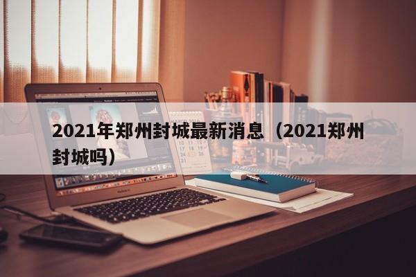 2021年郑州封城最新消息（2021郑州封城吗）