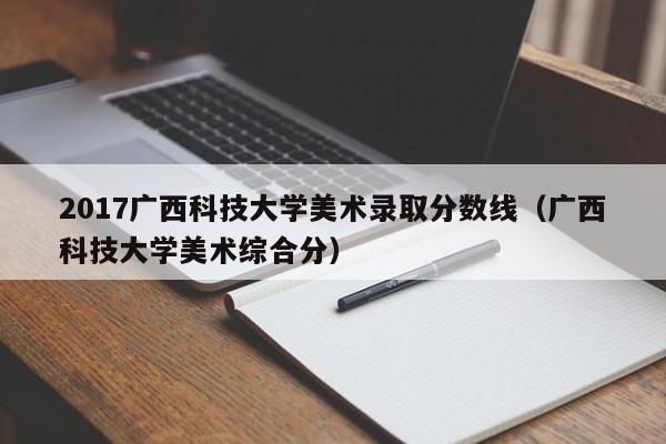 2017广西科技大学美术录取分数线（广西科技大学美术综合分）