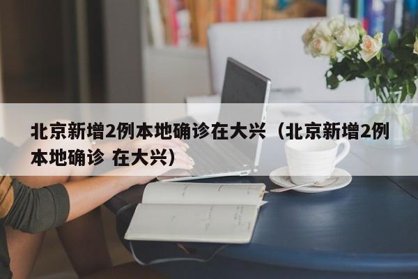 北京新增2例本地确诊在大兴（北京新增2例本地确诊 在大兴）