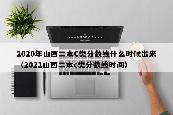 2020年山西二本C类分数线什么时候出来（2021山西二本c类分数线时间）
