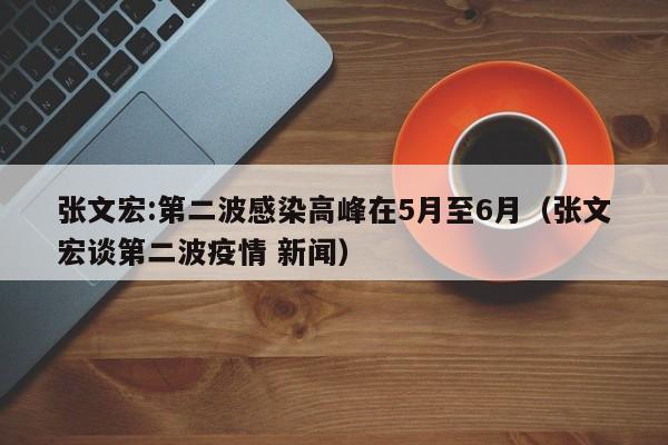 张文宏:第二波感染高峰在5月至6月（张文宏谈第二波疫情 新闻）