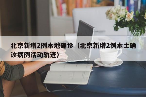 北京新增2例本地确诊（北京新增2例本土确诊病例活动轨迹）