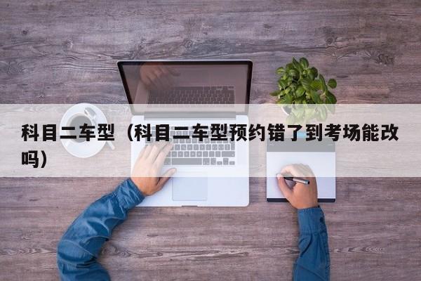科目二车型（科目二车型预约错了到考场能改吗）