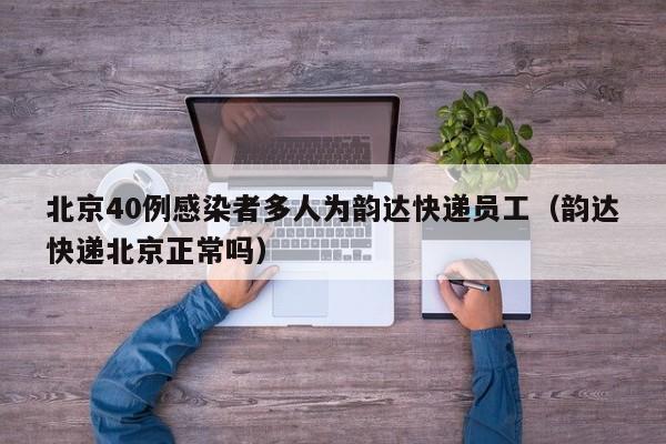 北京40例感染者多人为韵达快递员工（韵达快递北京正常吗）
