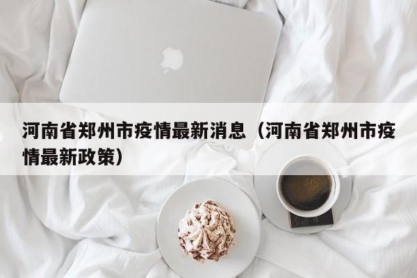 河南省郑州市疫情最新消息（河南省郑州市疫情最新政策）
