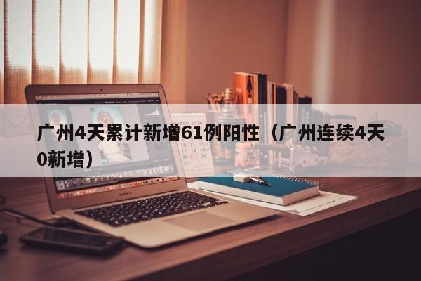 广州4天累计新增61例阳性（广州连续4天0新增）