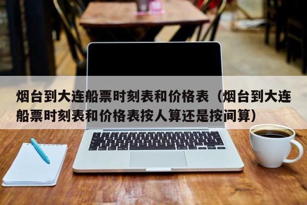 烟台到大连船票时刻表和价格表（烟台到大连船票时刻表和价格表按人算还是按间算）