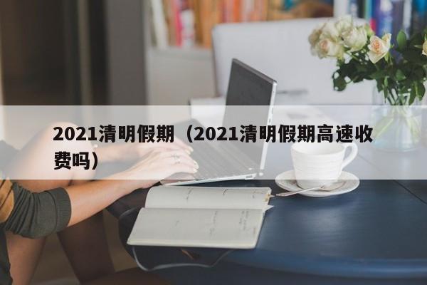 2021清明假期（2021清明假期高速收费吗）