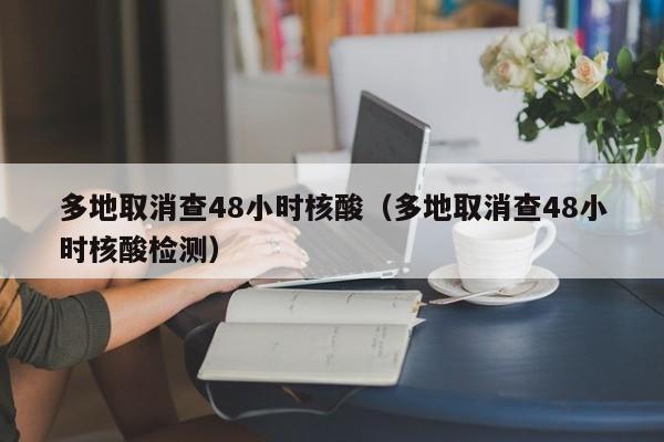多地取消查48小时核酸（多地取消查48小时核酸检测）