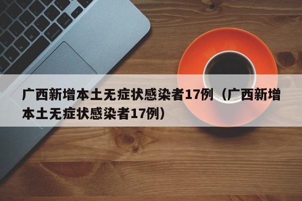广西新增本土无症状感染者17例（广西新增本土无症状感染者17例）