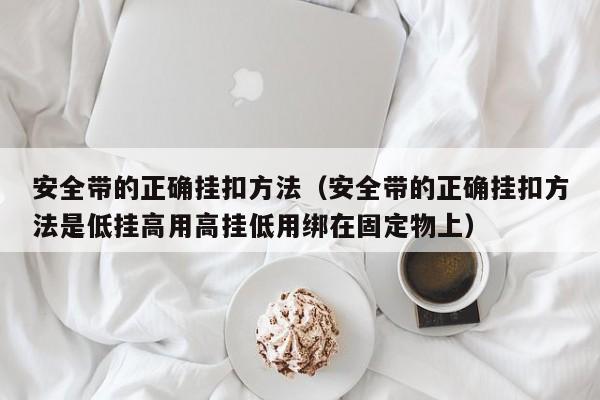 安全带的正确挂扣方法（安全带的正确挂扣方法是低挂高用高挂低用绑在固定物上）