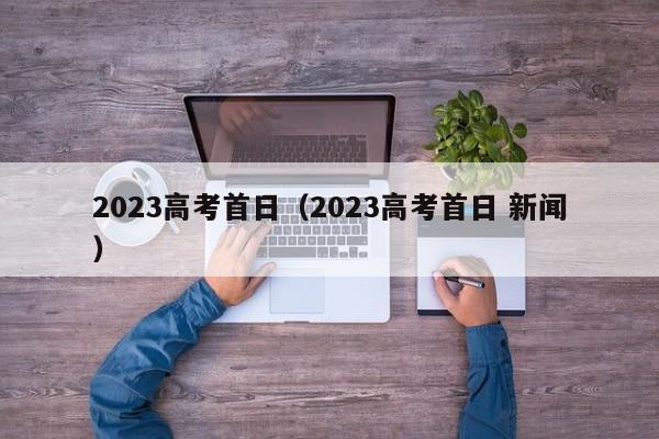 2023高考首日（2023高考首日 新闻）