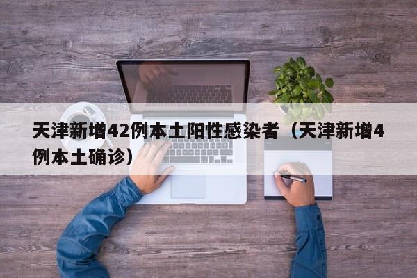 天津新增42例本土阳性感染者（天津新增4例本土确诊）