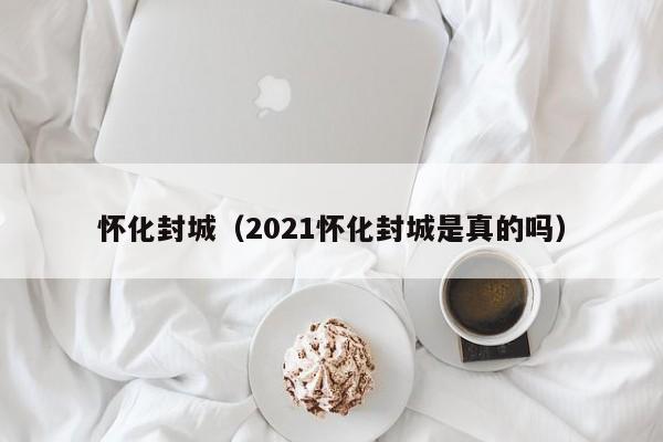 怀化封城（2021怀化封城是真的吗）