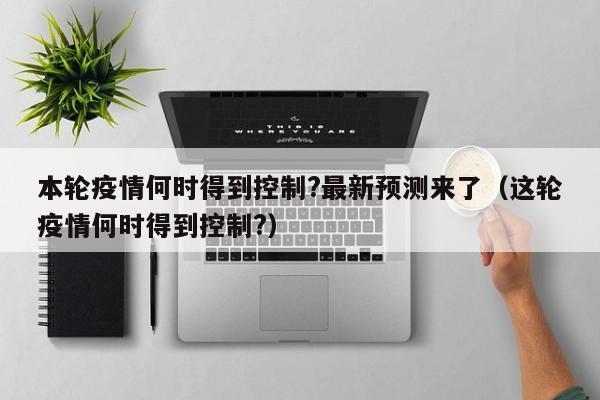 本轮疫情何时得到控制?最新预测来了（这轮疫情何时得到控制?）