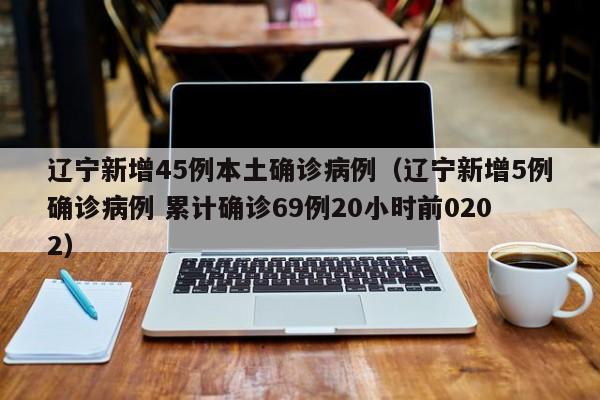 辽宁新增45例本土确诊病例（辽宁新增5例确诊病例 累计确诊69例20小时前0202）