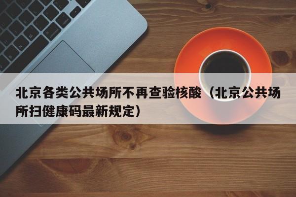 北京各类公共场所不再查验核酸（北京公共场所扫健康码最新规定）