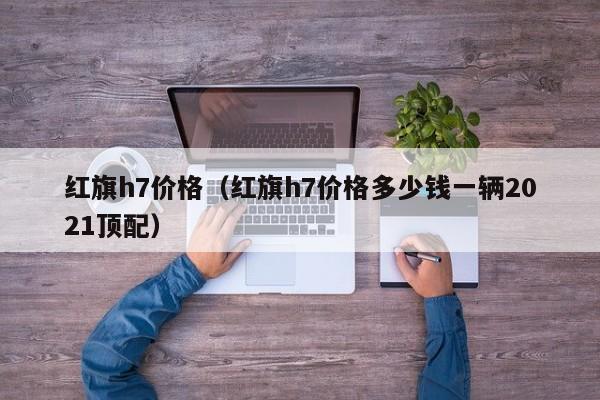 红旗h7价格（红旗h7价格多少钱一辆2021顶配）