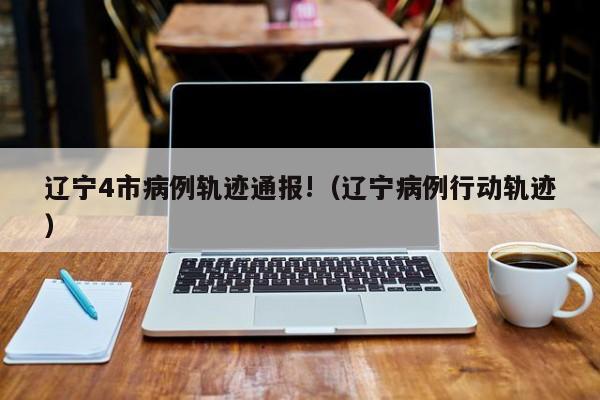 辽宁4市病例轨迹通报!（辽宁病例行动轨迹）