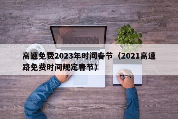 高速免费2023年时间春节（2021高速路免费时间规定春节）