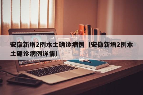 安徽新增2例本土确诊病例（安徽新增2例本土确诊病例详情）