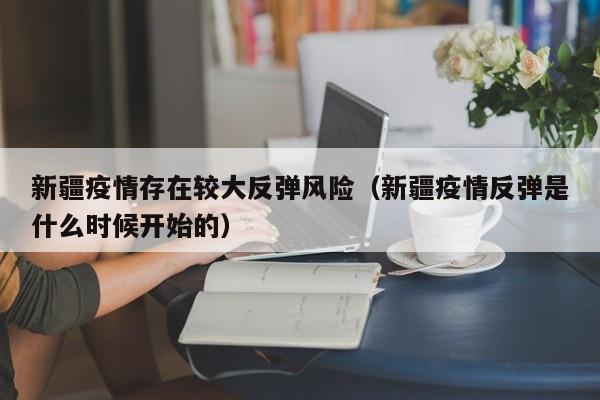 新疆疫情存在较大反弹风险（新疆疫情反弹是什么时候开始的）