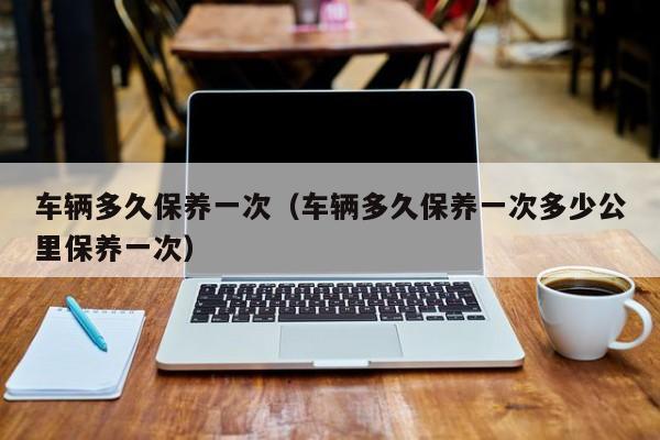 车辆多久保养一次（车辆多久保养一次多少公里保养一次）