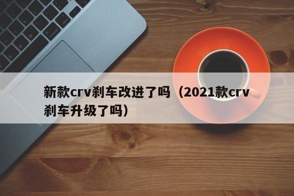 新款crv刹车改进了吗（2021款crv刹车升级了吗）