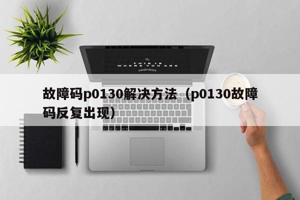 故障码p0130解决方法（p0130故障码反复出现）